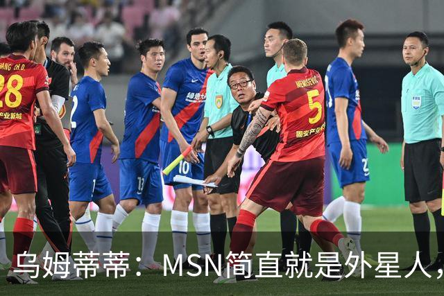 乌姆蒂蒂：MSN简直就是外星人，场上配合默契场下关系也很好