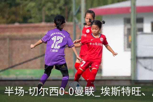 半场-切尔西0-0曼联 埃斯特旺、库尼亚进球被吹 B费阿玛德失良机