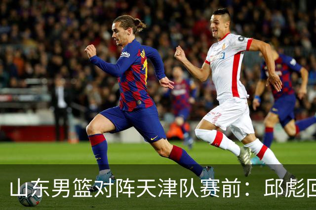 山东男篮对阵天津队赛前：邱彪回应首发用人
