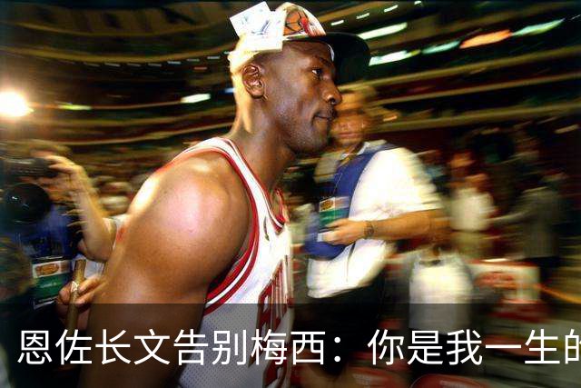 恩佐长文告别梅西：你是我一生的偶像，历史最佳是阿根廷人