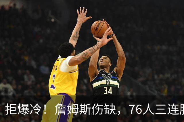 拒爆冷！詹姆斯伤缺，76人三连胜，却暗藏大隐患，恩比德轰28分11板10助