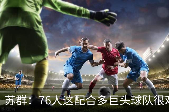 苏群：76人这配合多巨头球队很难见到，得分分布太平均