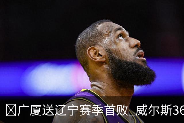 🏀广厦送辽宁赛季首败 威尔斯36+7+5 孙铭徽伤退 库珀16+6+11
