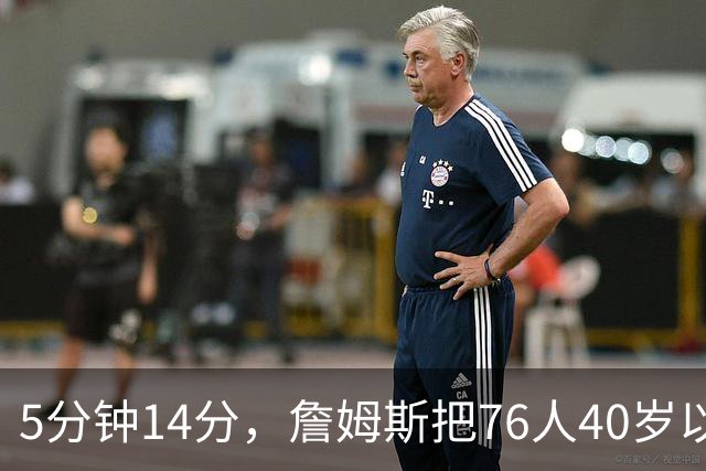 5分钟14分，詹姆斯把76人40岁以上得分纪录从4分改写